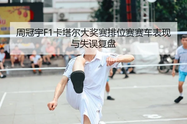 周冠宇F1卡塔尔大奖赛排位赛赛车表现与失误复盘